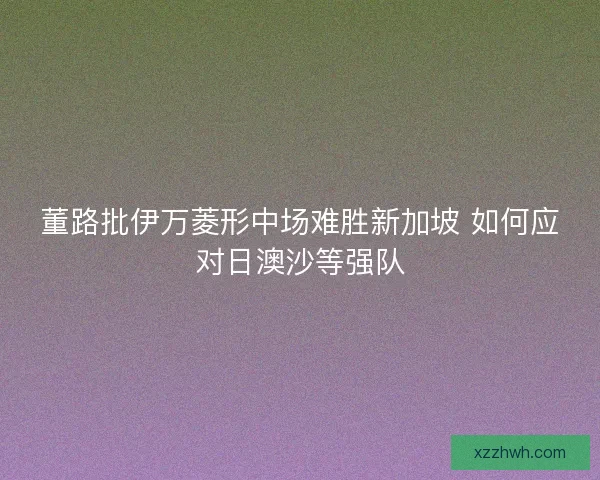 董路批伊万菱形中场难胜新加坡 如何应对日澳沙等强队